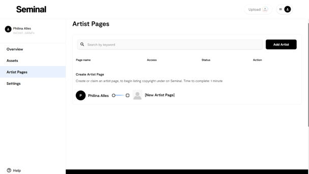 Seminal 
Artist Pages 
Philina Ales 
Q 
Search by keyword 
Overview 
Page name 
Artist Pages 
Create Artist Page 
Create or claim an artist page. to begin listing copyright under on Seminal. Time to complete: minute 
Settings 
(New Artist Page] 
Philina Alles O 
O Help 
Upload 