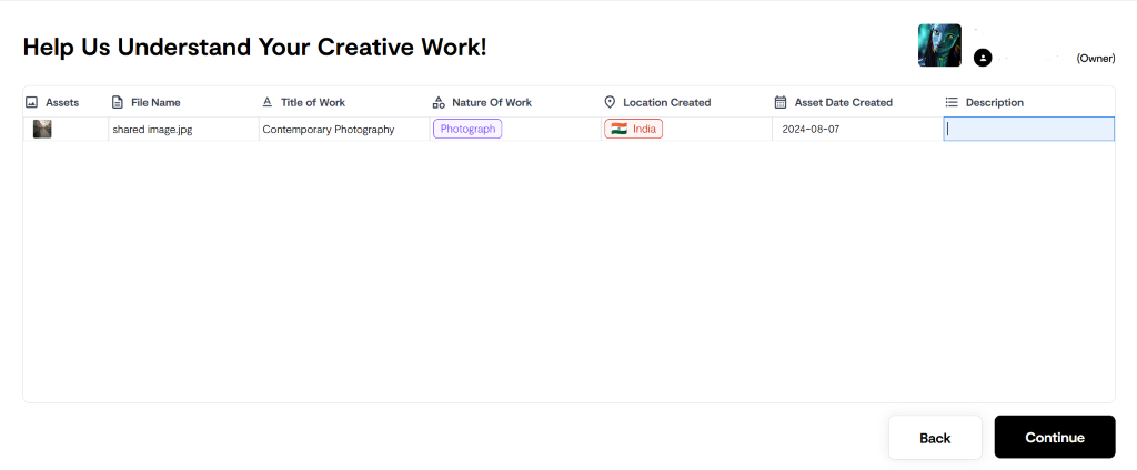 Help Us Understand Your Creative Work! 
Assets 
Location Created 
O 
= Description 
File Name 
shared image.jpg 
Title of Work 
Contemporary Photography 
Nature Of Work 
Asset Date Created 
2024-08-07 
(Owner) 
Continue 