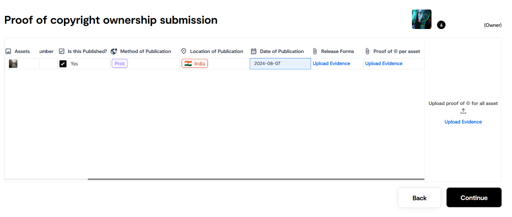 Proof of copyright ownership submission 
Assets umber Is this Published? e Method of Pu blication Location of Pu blication 
Date of Publication 
2024-08-07 
OJ Release Forms 
Upload Evidence 
O 
@ Proof of @ per asset 
Upload Evidence 
(Owner) 
Yes 
Print 
India 
Back 
Upload proof of @ for all asset 
Upload Evidence 
Continue 